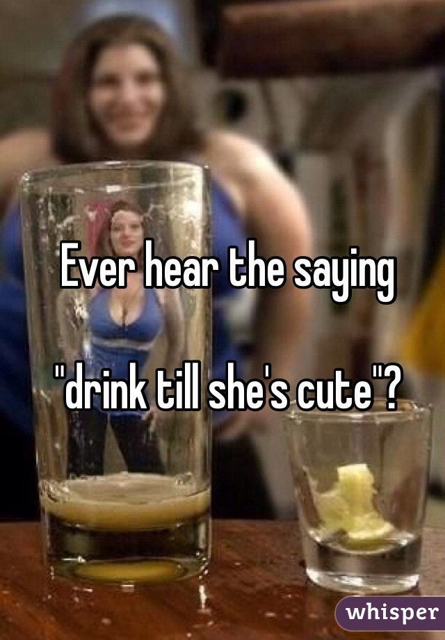 Ever hear the saying

"drink till she's cute"?