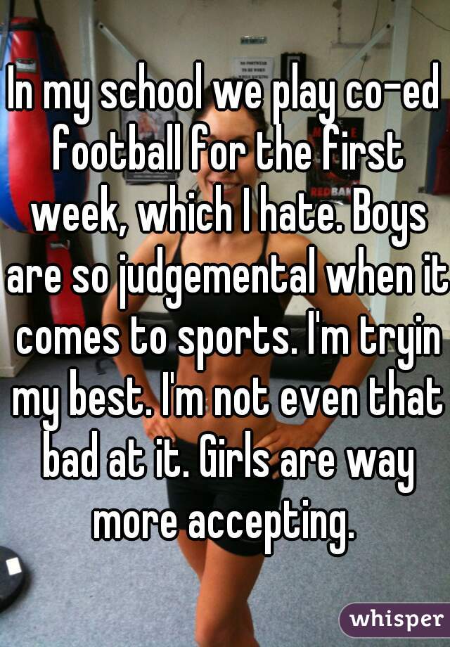 In my school we play co-ed football for the first week, which I hate. Boys are so judgemental when it comes to sports. I'm tryin my best. I'm not even that bad at it. Girls are way more accepting. 