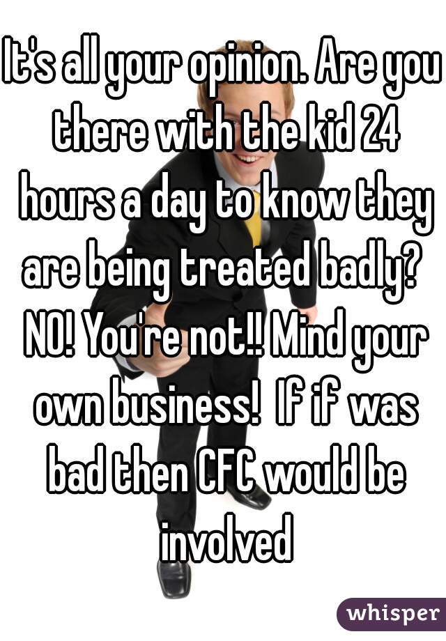 It's all your opinion. Are you there with the kid 24 hours a day to know they are being treated badly?  NO! You're not!! Mind your own business!  If if was bad then CFC would be involved