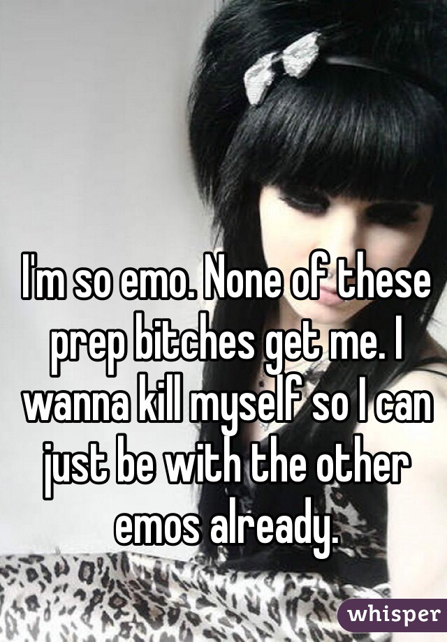 I'm so emo. None of these prep bitches get me. I wanna kill myself so I can just be with the other emos already. 
