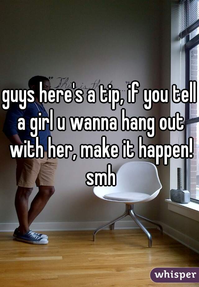guys here's a tip, if you tell a girl u wanna hang out with her, make it happen! smh