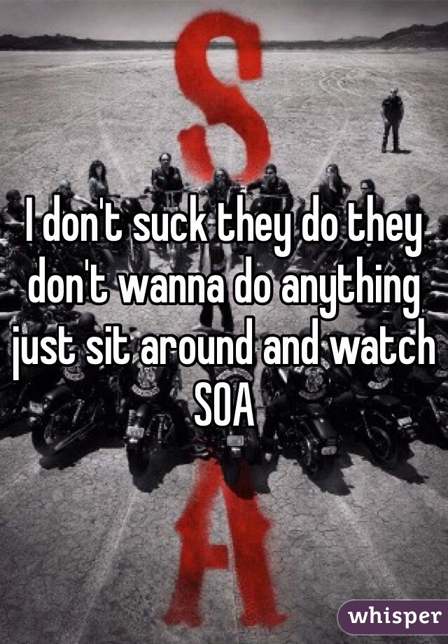 I don't suck they do they don't wanna do anything just sit around and watch SOA 