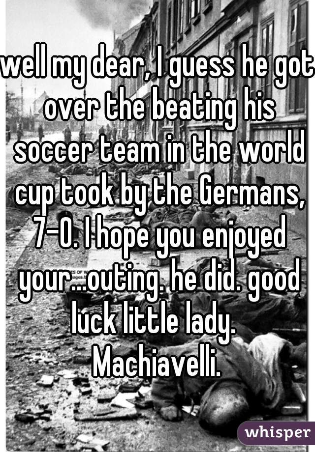 well my dear, I guess he got over the beating his soccer team in the world cup took by the Germans, 7-0. I hope you enjoyed your...outing. he did. good luck little lady.   Machiavelli. 