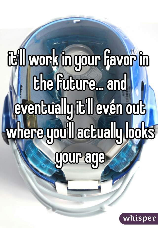 it'll work in your favor in the future... and eventually it'll even out where you'll actually looks your age