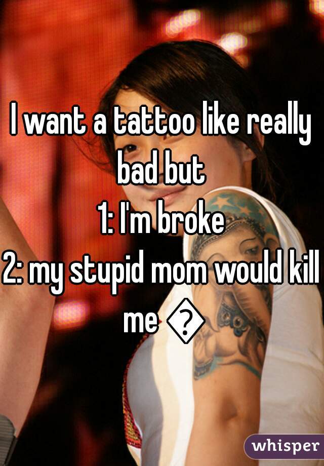 I want a tattoo like really bad but 
1: I'm broke
2: my stupid mom would kill me 😡