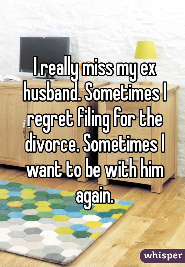 I really miss my ex husband. Sometimes I regret filing for the divorce. Sometimes I want to be with him again. 