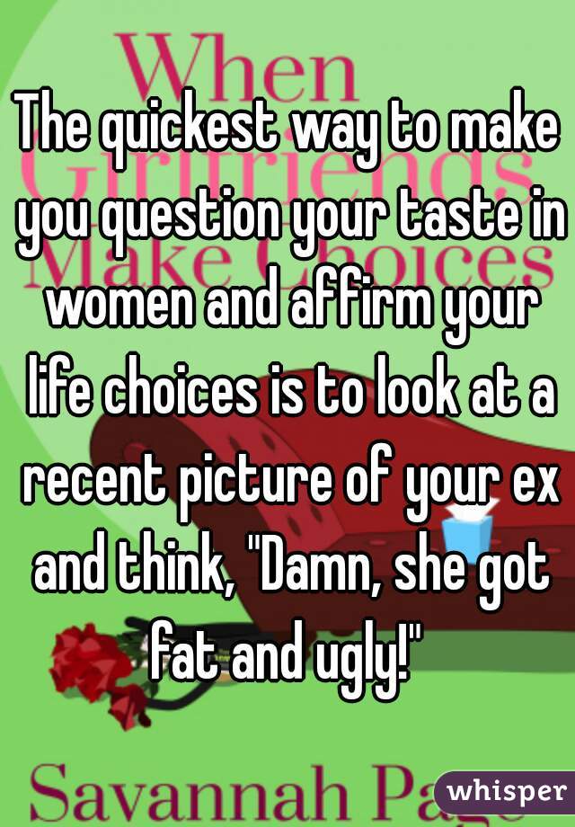 The quickest way to make you question your taste in women and affirm your life choices is to look at a recent picture of your ex and think, "Damn, she got fat and ugly!" 