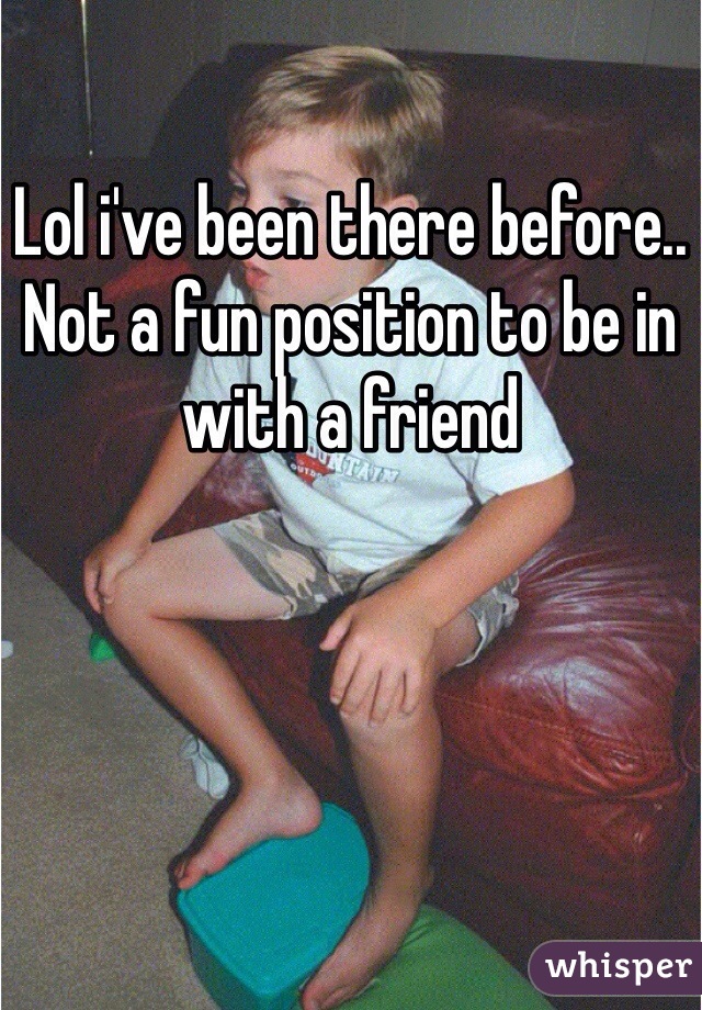 Lol i've been there before.. Not a fun position to be in with a friend