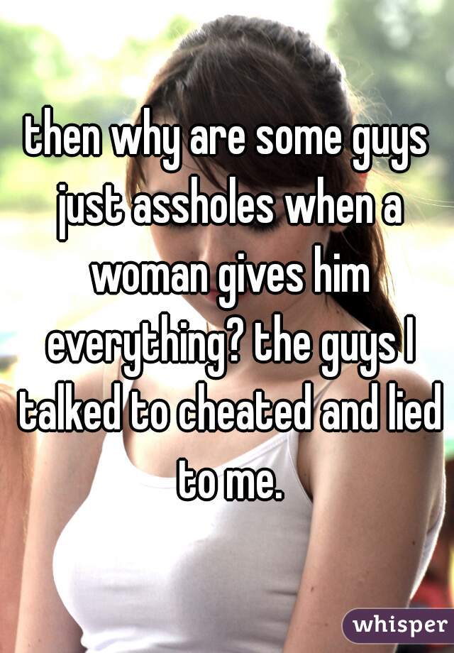 then why are some guys just assholes when a woman gives him everything? the guys I talked to cheated and lied to me.