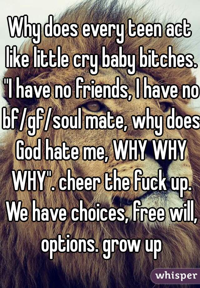 Why does every teen act like little cry baby bitches. "I have no friends, I have no bf/gf/soul mate, why does God hate me, WHY WHY WHY". cheer the fuck up. We have choices, free will, options. grow up