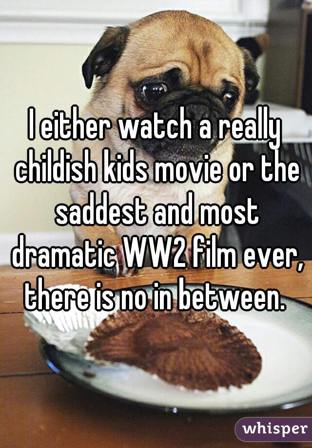 I either watch a really childish kids movie or the saddest and most dramatic WW2 film ever, there is no in between. 