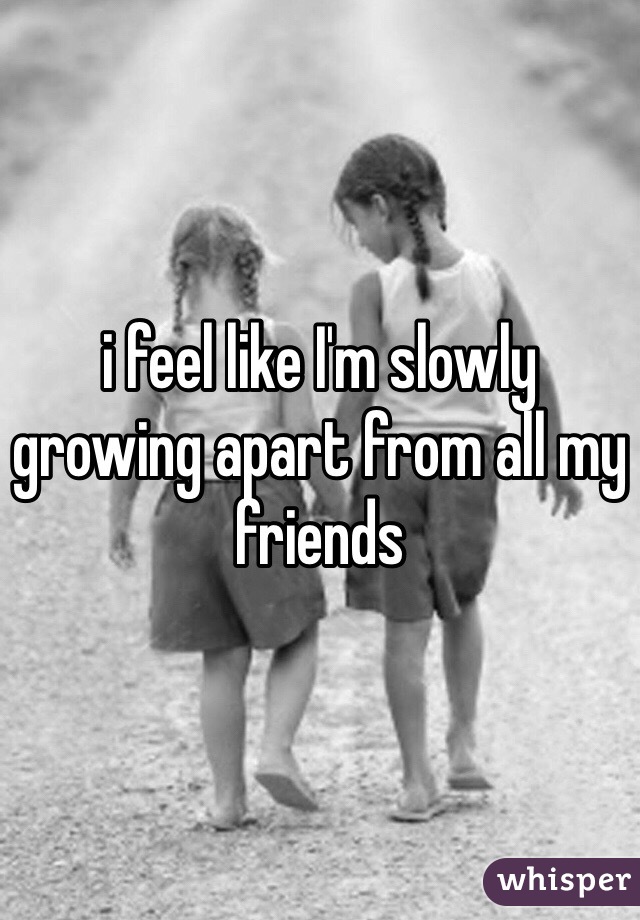 i feel like I'm slowly growing apart from all my friends