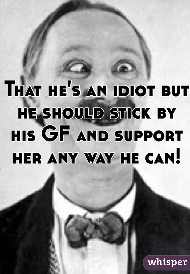 That he's an idiot but he should stick by his GF and support her any way he can! 