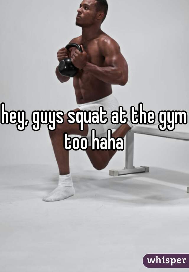 hey, guys squat at the gym too haha 