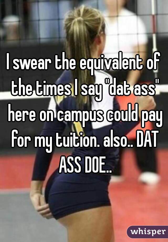 I swear the equivalent of the times I say "dat ass" here on campus could pay for my tuition. also.. DAT ASS DOE..