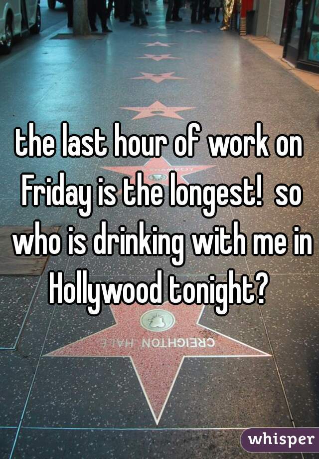 the last hour of work on Friday is the longest!  so who is drinking with me in Hollywood tonight? 