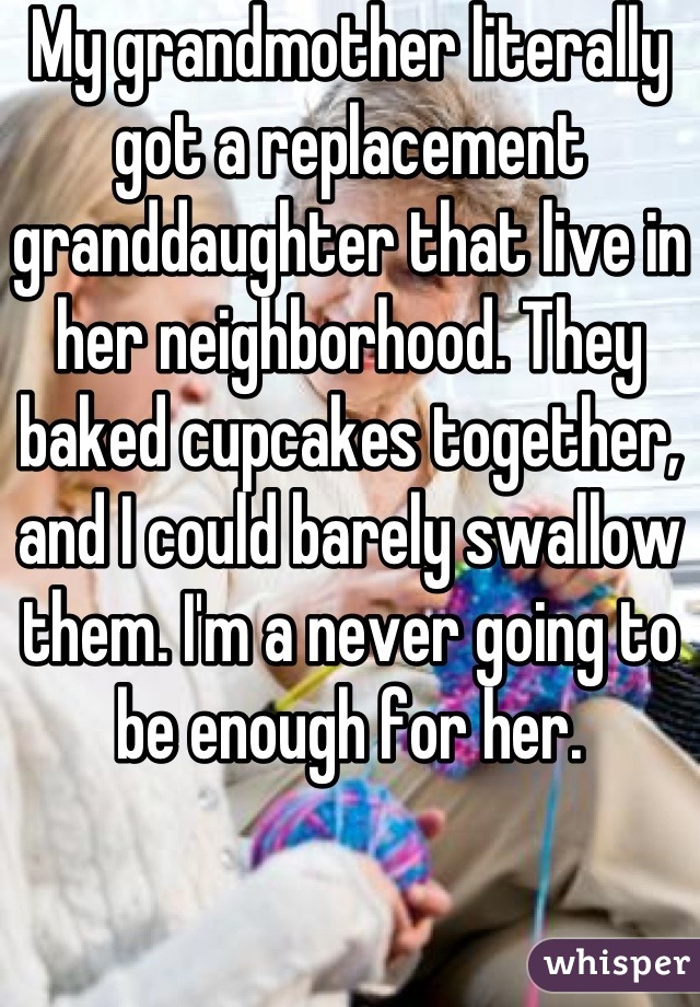 My grandmother literally got a replacement granddaughter that live in her neighborhood. They baked cupcakes together, and I could barely swallow them. I'm a never going to be enough for her.