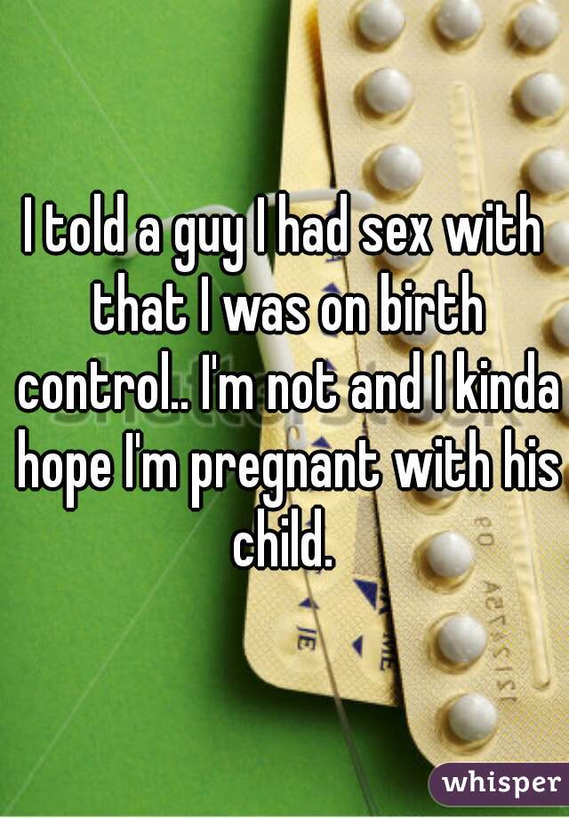 I told a guy I had sex with that I was on birth control.. I'm not and I kinda hope I'm pregnant with his child. 