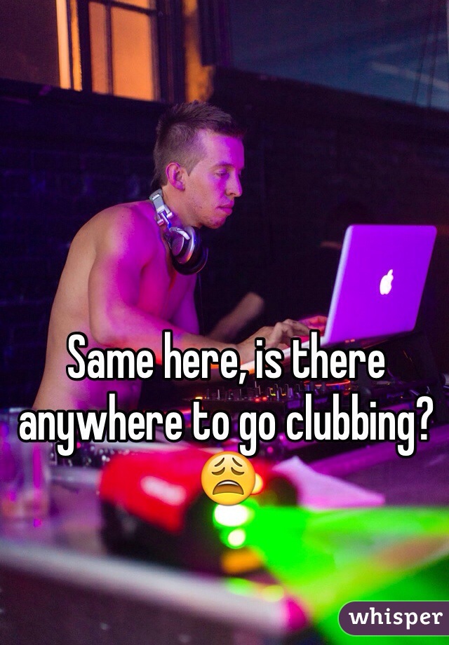 Same here, is there anywhere to go clubbing? 😩