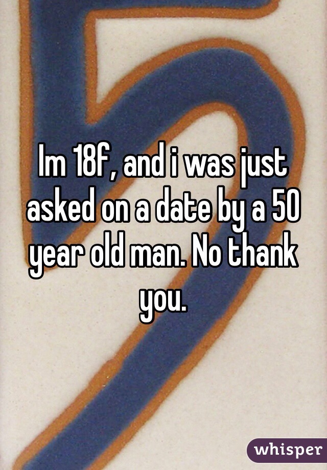 Im 18f, and i was just asked on a date by a 50 year old man. No thank you.