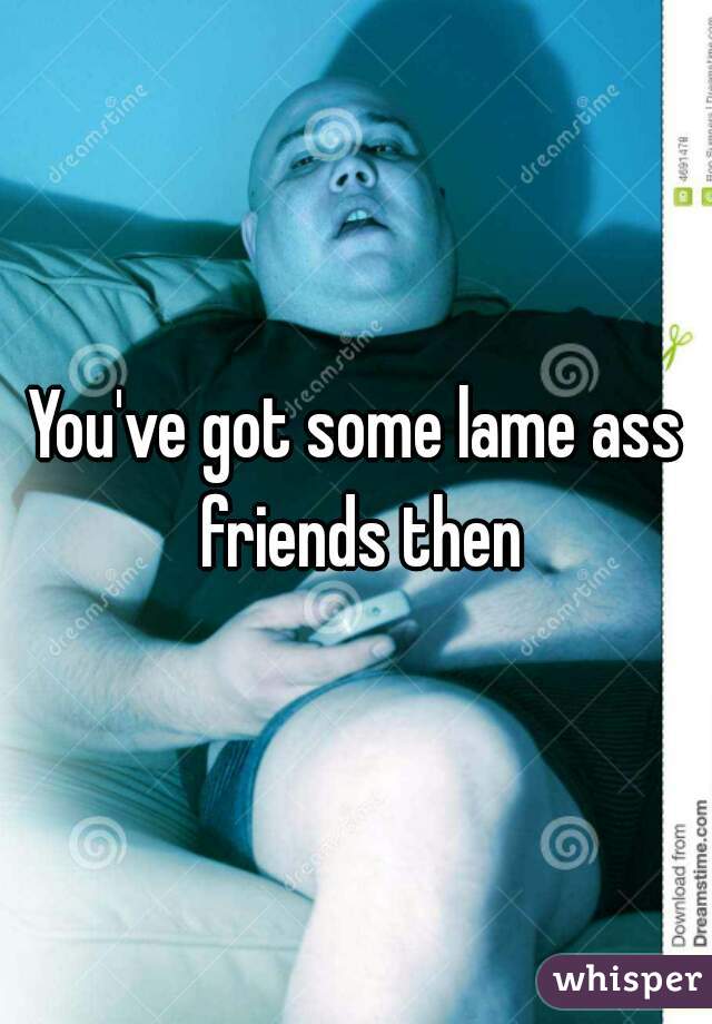You've got some lame ass friends then