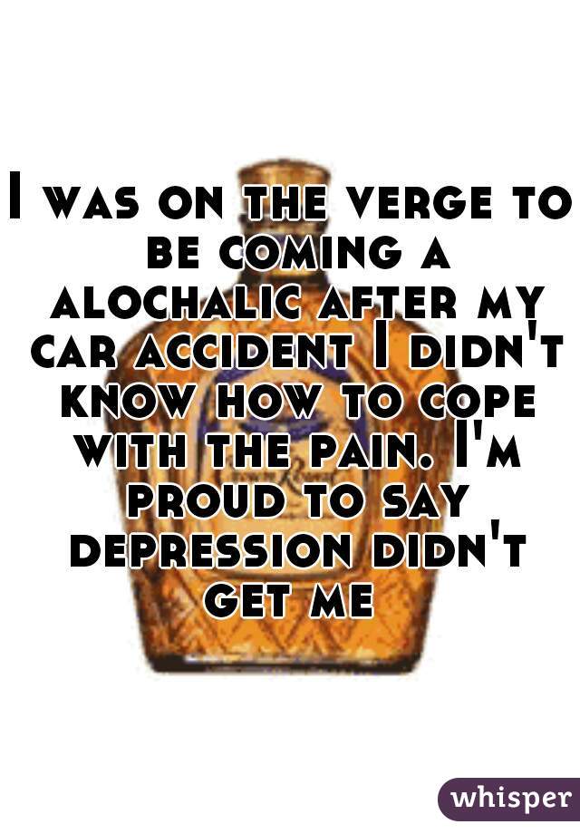 I was on the verge to be coming a alochalic after my car accident I didn't know how to cope with the pain. I'm proud to say depression didn't get me 