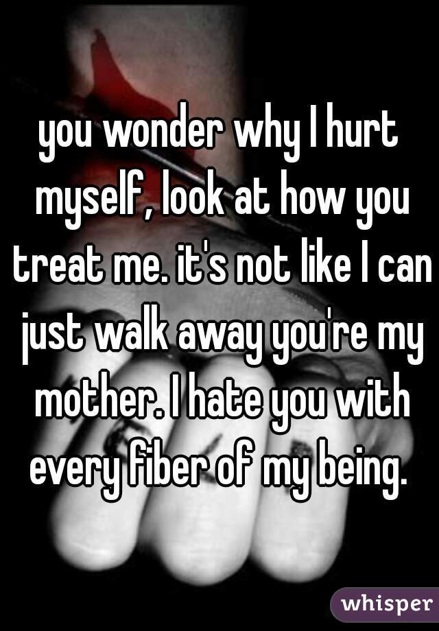 you wonder why I hurt myself, look at how you treat me. it's not like I can just walk away you're my mother. I hate you with every fiber of my being. 