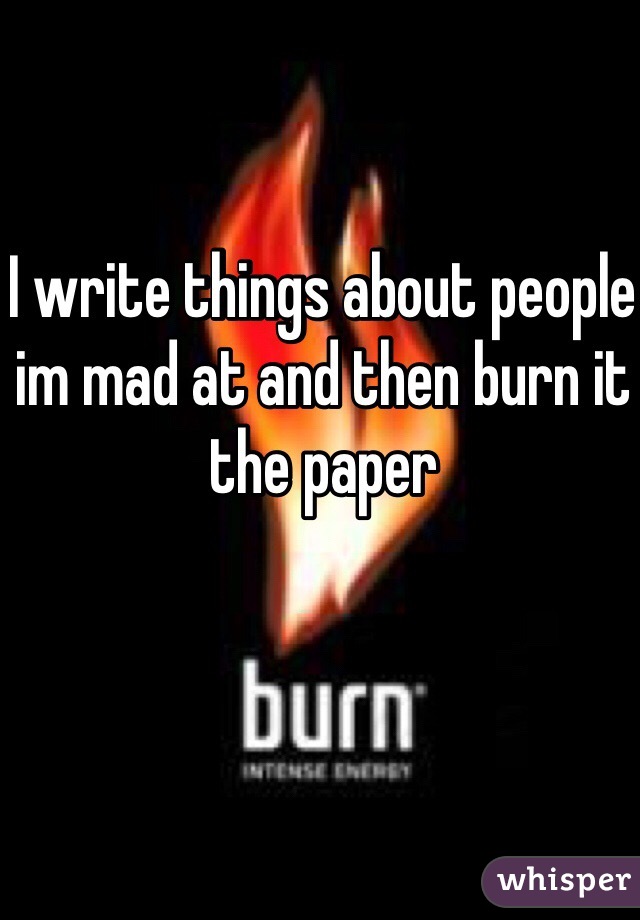 I write things about people im mad at and then burn it the paper