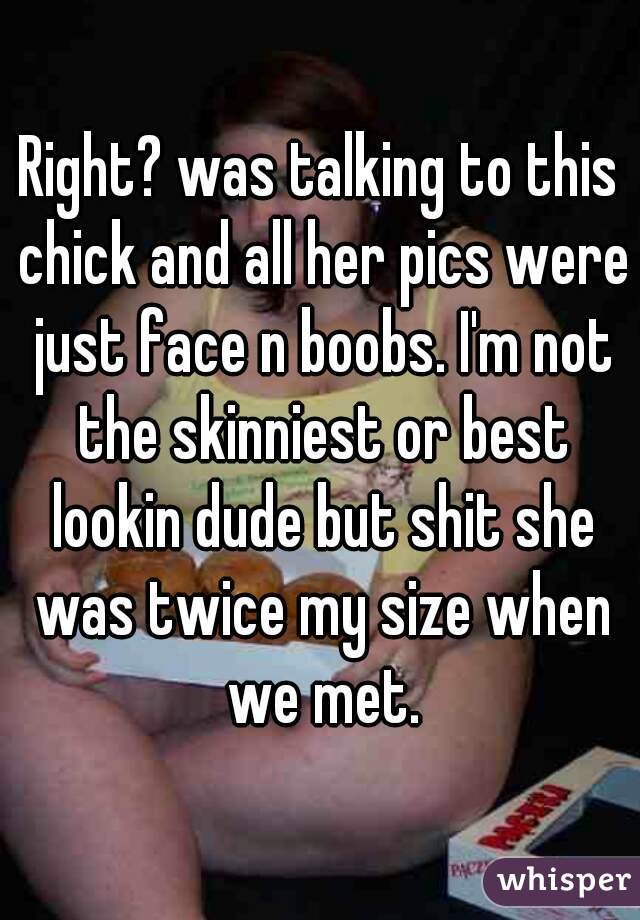 Right? was talking to this chick and all her pics were just face n boobs. I'm not the skinniest or best lookin dude but shit she was twice my size when we met.