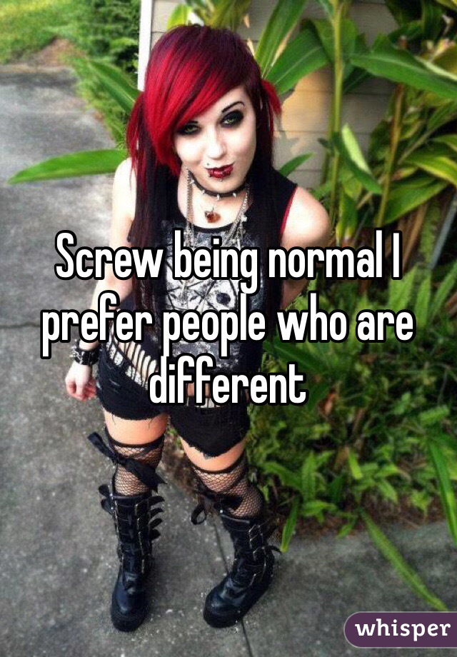 Screw being normal I prefer people who are different 