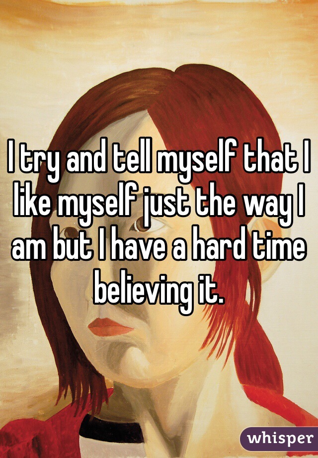 I try and tell myself that I like myself just the way I am but I have a hard time believing it.