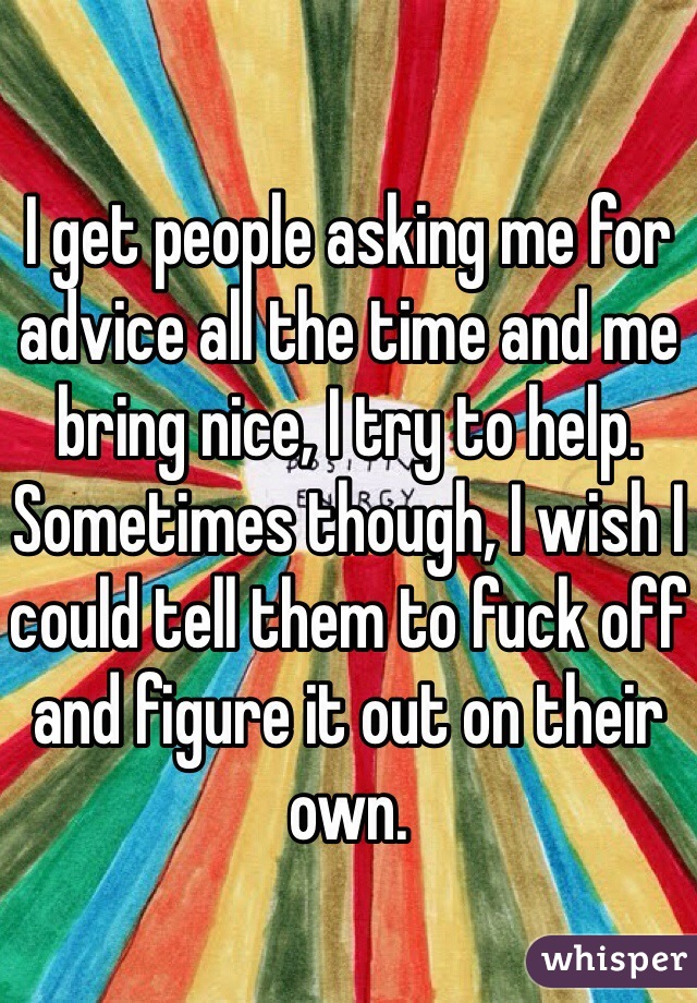 I get people asking me for advice all the time and me bring nice, I try to help. Sometimes though, I wish I could tell them to fuck off and figure it out on their own. 