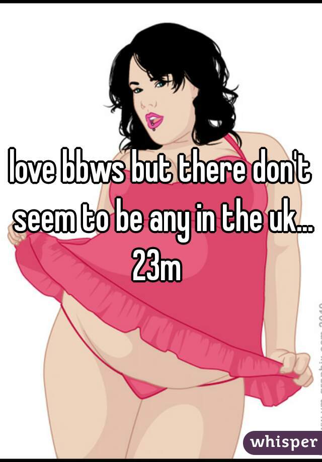 love bbws but there don't seem to be any in the uk...
23m 