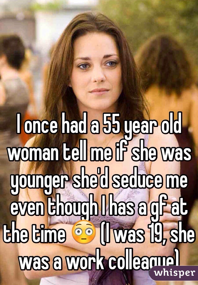 I once had a 55 year old woman tell me if she was younger she'd seduce me even though I has a gf at the time 😳 (I was 19, she was a work colleague)