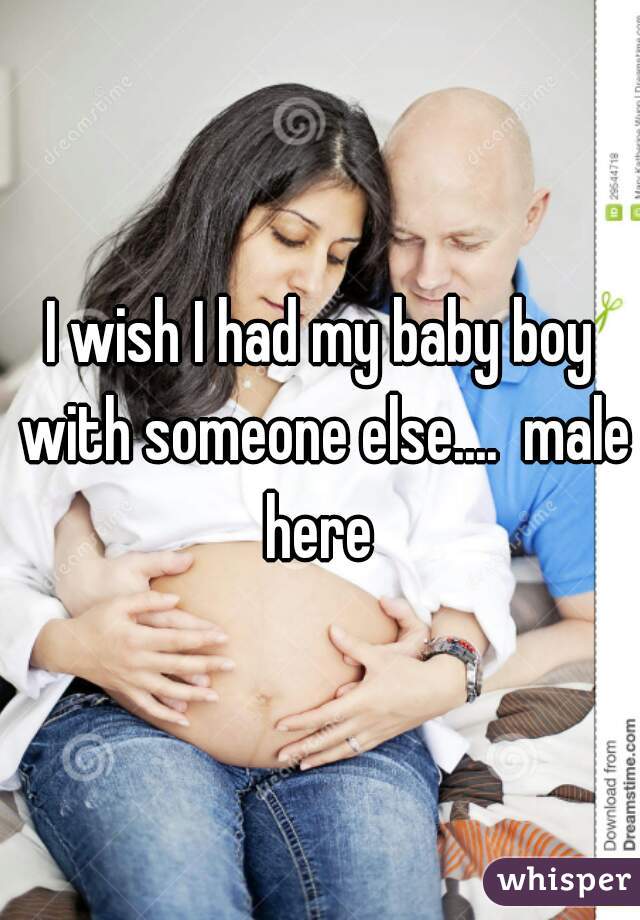 I wish I had my baby boy with someone else....  male here 