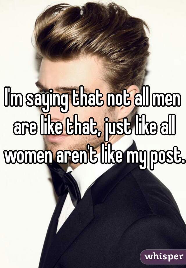 I'm saying that not all men are like that, just like all women aren't like my post.