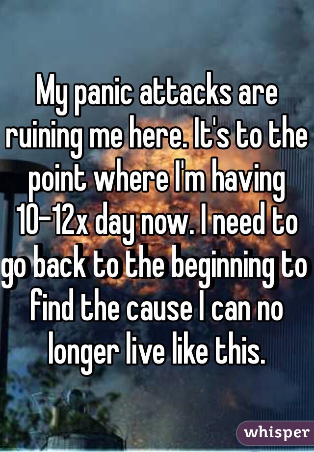 My panic attacks are ruining me here. It's to the point where I'm having 10-12x day now. I need to go back to the beginning to find the cause I can no longer live like this. 