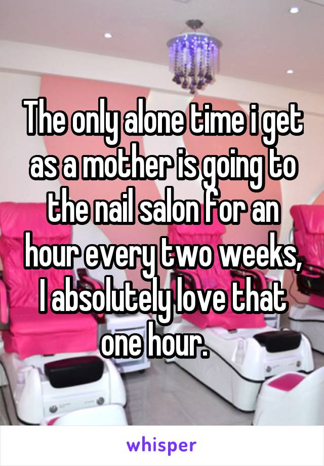 The only alone time i get as a mother is going to the nail salon for an hour every two weeks, I absolutely love that one hour.   