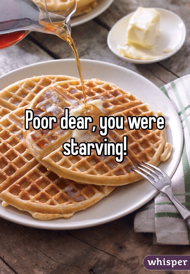 Poor dear, you were starving!