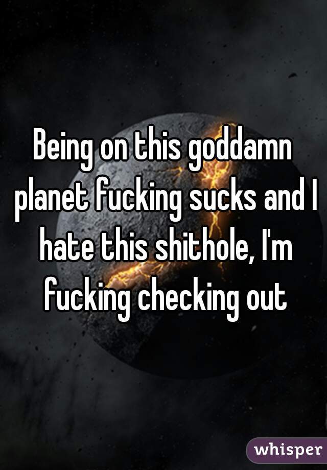 Being on this goddamn planet fucking sucks and I hate this shithole, I'm fucking checking out