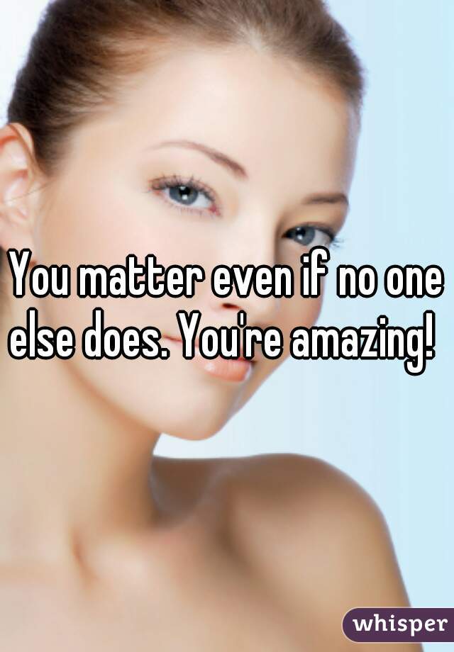 You matter even if no one else does. You're amazing!  