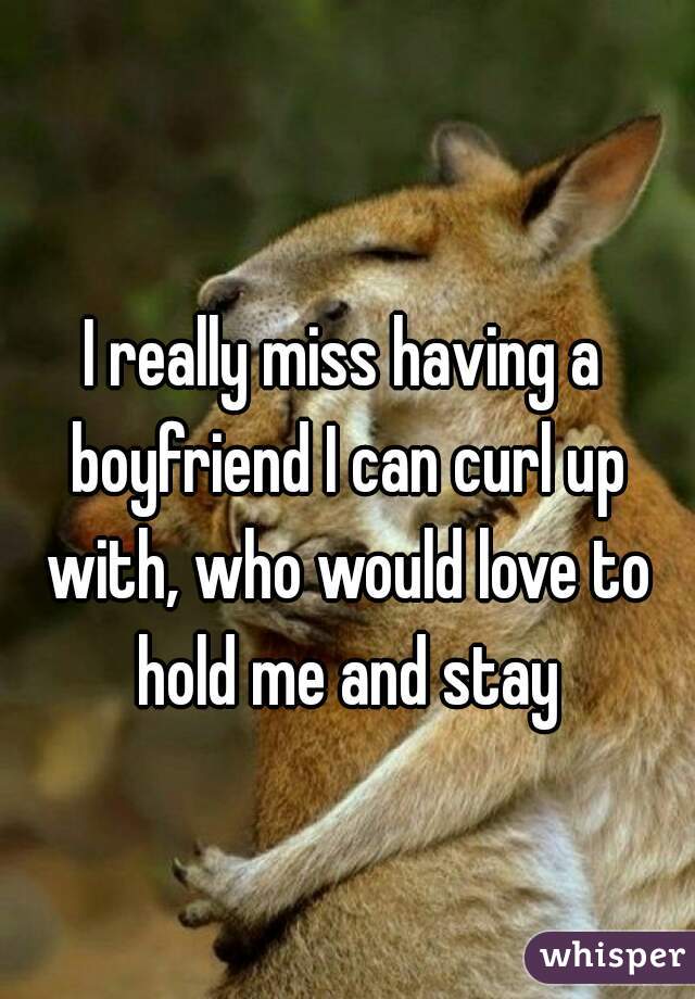 I really miss having a boyfriend I can curl up with, who would love to hold me and stay