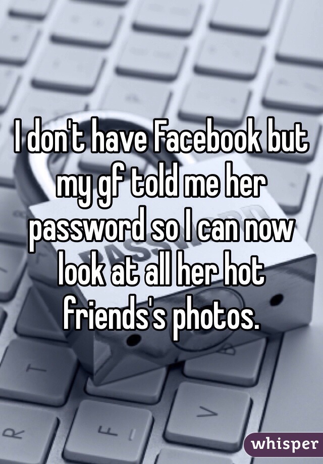 I don't have Facebook but my gf told me her password so I can now look at all her hot friends's photos.