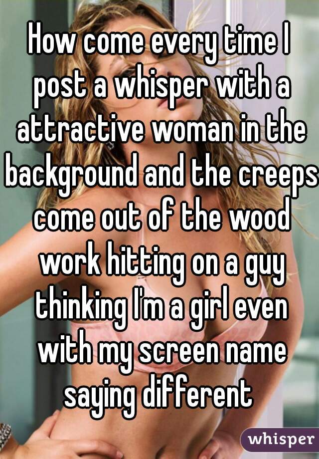 How come every time I post a whisper with a attractive woman in the background and the creeps come out of the wood work hitting on a guy thinking I'm a girl even with my screen name saying different 