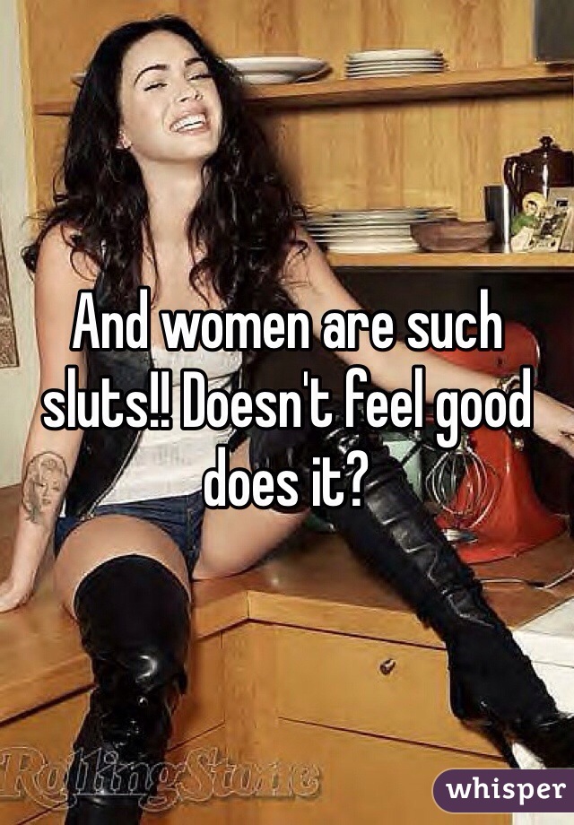 And women are such sluts!! Doesn't feel good does it?