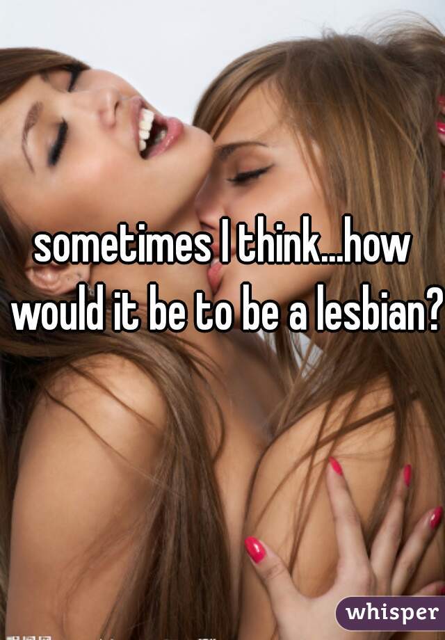 sometimes I think...how would it be to be a lesbian?