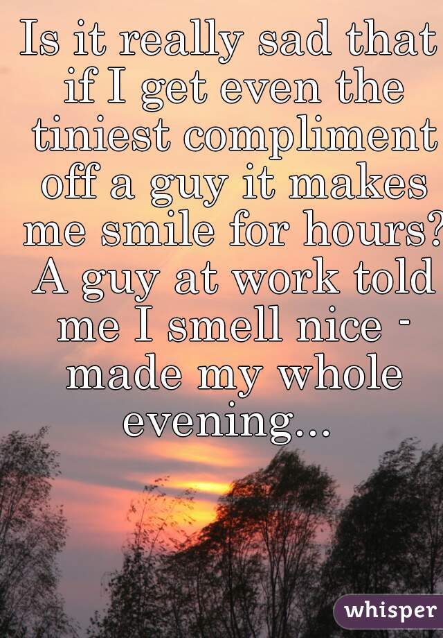 Is it really sad that if I get even the tiniest compliment off a guy it makes me smile for hours? A guy at work told me I smell nice - made my whole evening... 