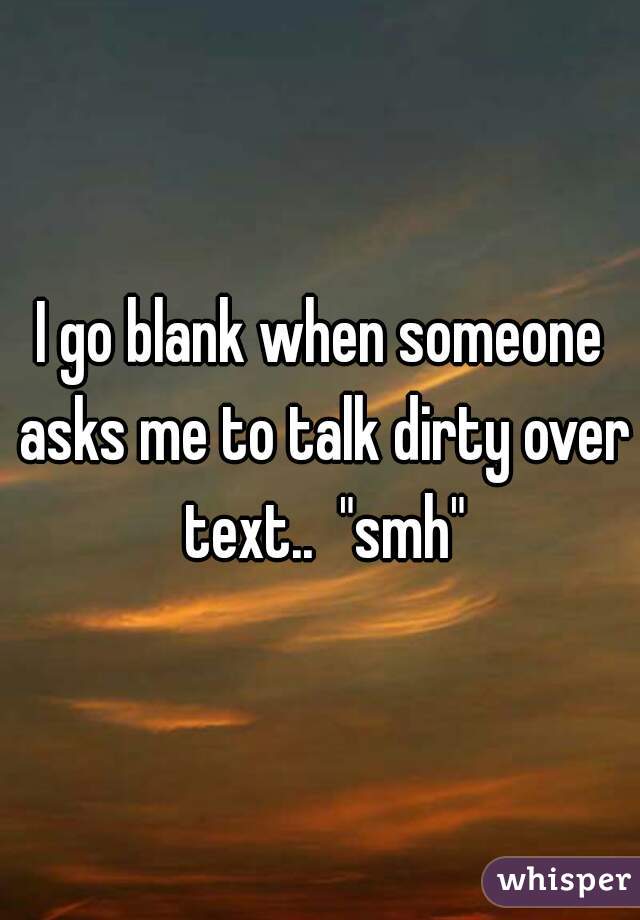 I go blank when someone asks me to talk dirty over text..  "smh"