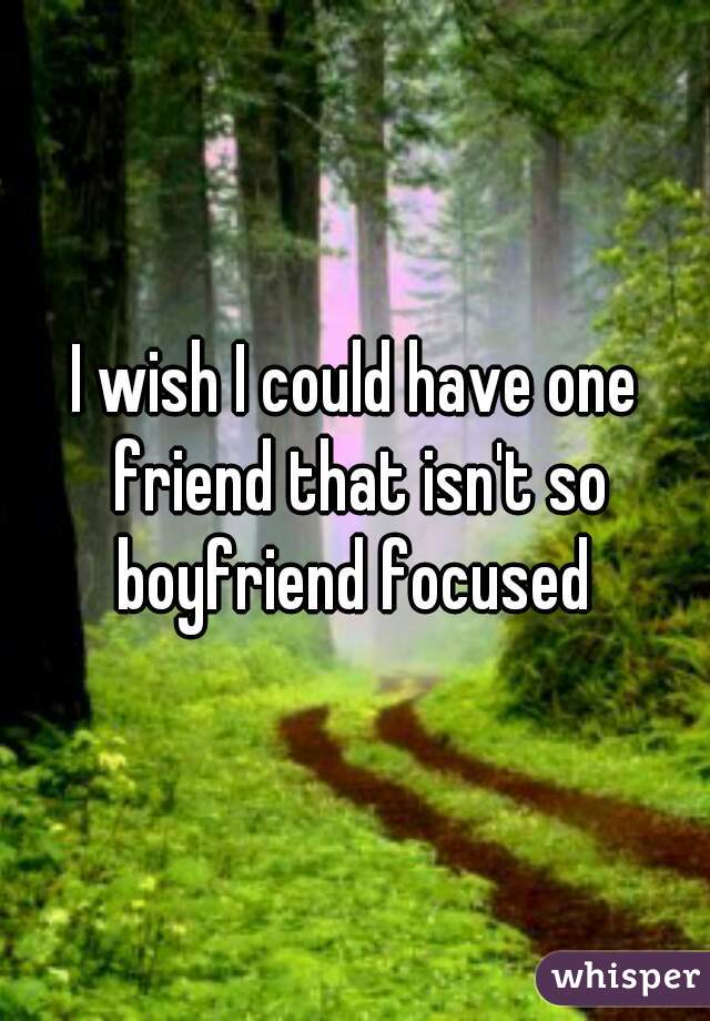 I wish I could have one friend that isn't so boyfriend focused 