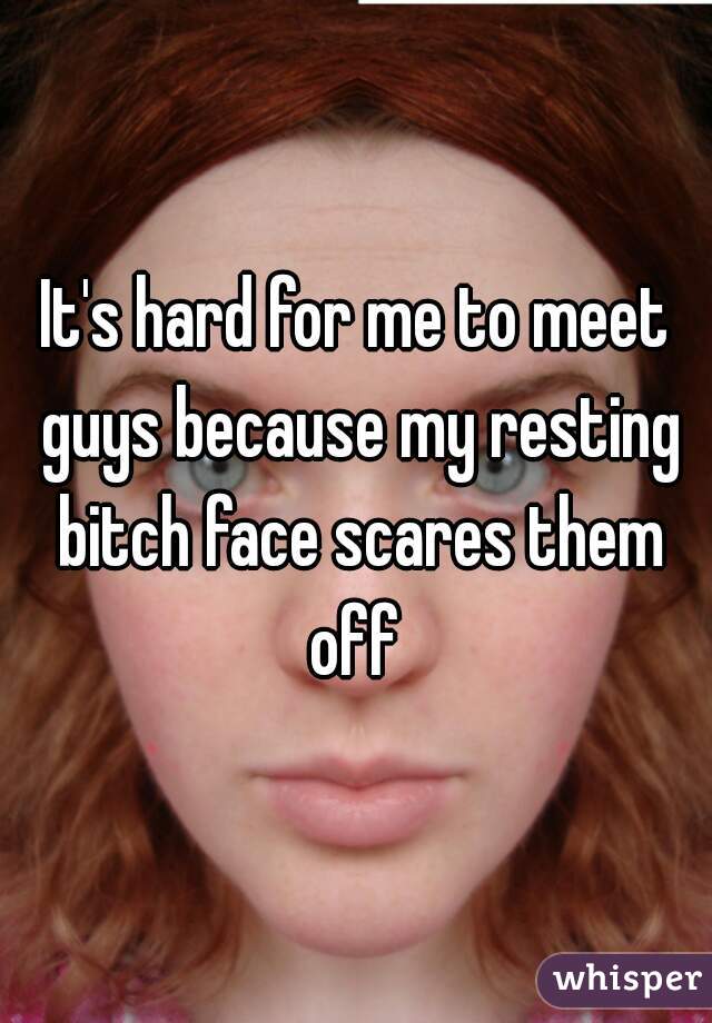 It's hard for me to meet guys because my resting bitch face scares them off 